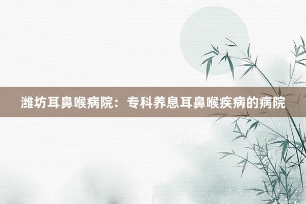 潍坊耳鼻喉病院：专科养息耳鼻喉疾病的病院