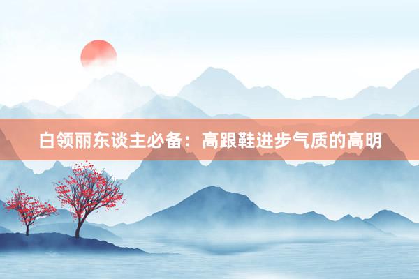 白领丽东谈主必备：高跟鞋进步气质的高明