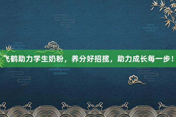 飞鹤助力学生奶粉，养分好招揽，助力成长每一步！