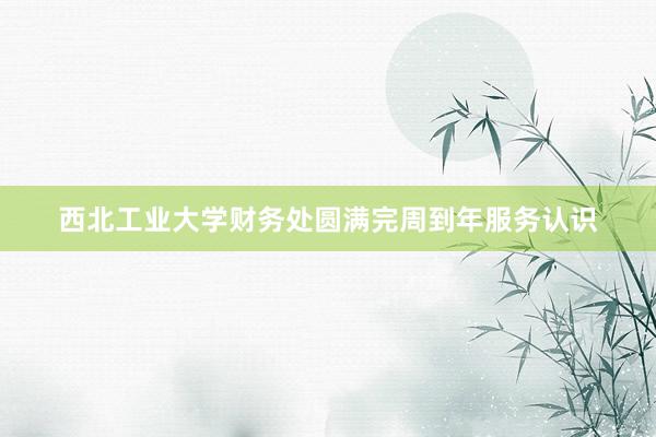 西北工业大学财务处圆满完周到年服务认识